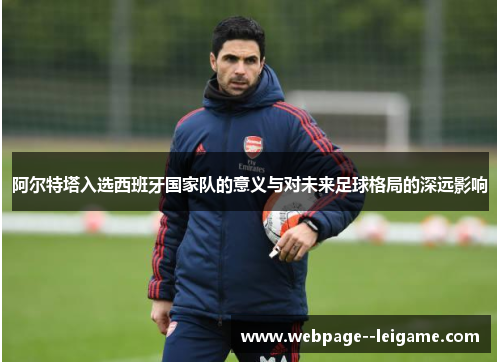 阿尔特塔入选西班牙国家队的意义与对未来足球格局的深远影响