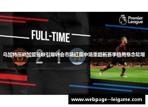 乌加特压哨加盟曼联引爆转会市场红魔中场重组新赛季格局悬念陡增