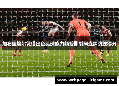 加布里埃尔凭借出色头球能力频繁撕裂阿森纳防线得分